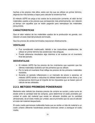 19
hechas a los precios más altos, estos son los que se utilizan en primer término,
dejando los más baratos o bajos para calcular la existencia final.
El método UEPS se carga a los costos de la producción corriente, el valor de los
materiales usados a los precios que corresponde más próximamente, con relación
al tiempo con aquellos que se están pagando para reemplazar los materiales
consumidos.
CARACTERISTICAS
Que el valor relativo de los materiales usados de la producción es grande, con
relación al costo total del producto terminado.
Que los precios de ventas terminados reaccionan drásticamente.
VENTAJAS
 Fue considerado inadecuado, debido a las costumbres establecidas, de
utilizar en primer término las existencias más antiguas.
 Puede obtenerse resultados algo distintos si se evalúan en el inventario
final del periodo.
DESVENTAJAS
 El método UEPS fija los precios de los inventarios que suponen que los
últimos materiales recibidos son los primeros que se utilizan.
 Por lo tanto el inventario final refleja los precios de los primeros materiales
recibidos.
 Durante un periodo inflacionario o un mercado de precio o ascenso, el
método UEPS tiende a reducirse la utilidad determinada en los libros y en
consecuencia disminuye el importe de los impuestos que se basan para el
cálculo de las utilidades.
2.2.3. METODO PROMEDIO PONDERADO
Mediante este método los diversos precios de compra se suman y esta suma se
divide entre la cantidad total de compras, para determinar el costo promedio por
unidad el costo del material que existe en almacén dividido por la cantidad
almacenada, da el costo medio por unidad, sea el promedio que se usa al calcular
el costo del material despachado.
El costo medio permanece inalterable hasta que se recibe un lote de material a un
costo unitario diferente haciéndose preciso entonces volver a averiguar el costo
medio.
 