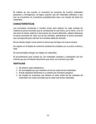 20
El método se usa cuando un inventario se compone de muchos materiales
pequeños y homogéneos, es lógico suponer que los materiales utilizados o que
aún se encuentran en inventarios probablemente sean una mezcla de todos los
materiales.
CARACTERISTICAS
Los promedios constantes o móviles sirven para obtener en cada entrada de
material el precio promedio que le corresponde en esa fecha, por lo tanto, si en el
día entra el mismo material a tres precios de compra diferentes, deberá obtenerse
el precio promedio de cada una de las entradas, aplicándose el precio promedio
que corresponda para valorizar la inmediata salida de almacén.
No se calcula ningún nuevo precio a menos que se haga una nueva compra.
Se registra en la tarjeta de control la cantidad de unidades con su precio unitario y
total.
Es recomendable trabajar con dígitos sin redondear.
El procedimiento para mostrar es; los materiales recibidos y entregados son los
mismos que por el método del primero que entra, es lo primero que sale.
VENTAJAS
 Se obtiene costo satisfactorio.
 Es aconsejable por que mantiene al día los costos de los materiales.
 Puede adaptarse fácilmente a un sistema de inventario perpetuo.
 Se emplea en empresas que desean el costo medio de las unidades de
materiales con mayor prioridad que el costo real de los materiales.
 