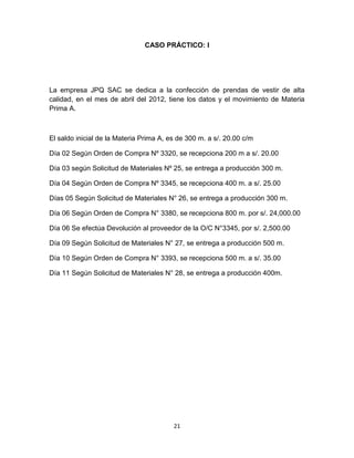 21
CASO PRÁCTICO: I
La empresa JPQ SAC se dedica a la confección de prendas de vestir de alta
calidad, en el mes de abril del 2012, tiene los datos y el movimiento de Materia
Prima A.
El saldo inicial de la Materia Prima A, es de 300 m. a s/. 20.00 c/m
Día 02 Según Orden de Compra Nº 3320, se recepciona 200 m a s/. 20.00
Día 03 según Solicitud de Materiales Nº 25, se entrega a producción 300 m.
Día 04 Según Orden de Compra Nº 3345, se recepciona 400 m. a s/. 25.00
Días 05 Según Solicitud de Materiales N° 26, se entrega a producción 300 m.
Día 06 Según Orden de Compra N° 3380, se recepciona 800 m. por s/. 24,000.00
Día 06 Se efectúa Devolución al proveedor de la O/C N°3345, por s/. 2,500.00
Día 09 Según Solicitud de Materiales N° 27, se entrega a producción 500 m.
Día 10 Según Orden de Compra N° 3393, se recepciona 500 m. a s/. 35.00
Día 11 Según Solicitud de Materiales N° 28, se entrega a producción 400m.
 