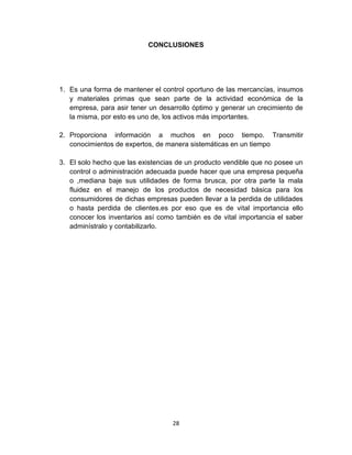28
CONCLUSIONES
1. Es una forma de mantener el control oportuno de las mercancías, insumos
y materiales primas que sean parte de la actividad económica de la
empresa, para asir tener un desarrollo óptimo y generar un crecimiento de
la misma, por esto es uno de, los activos más importantes.
2. Proporciona información a muchos en poco tiempo. Transmitir
conocimientos de expertos, de manera sistemáticas en un tiempo
3. El solo hecho que las existencias de un producto vendible que no posee un
control o administración adecuada puede hacer que una empresa pequeña
o ,mediana baje sus utilidades de forma brusca, por otra parte la mala
fluidez en el manejo de los productos de necesidad básica para los
consumidores de dichas empresas pueden llevar a la perdida de utilidades
o hasta perdida de clientes.es por eso que es de vital importancia ello
conocer los inventarios así como también es de vital importancia el saber
adminístralo y contabilizarlo.
 