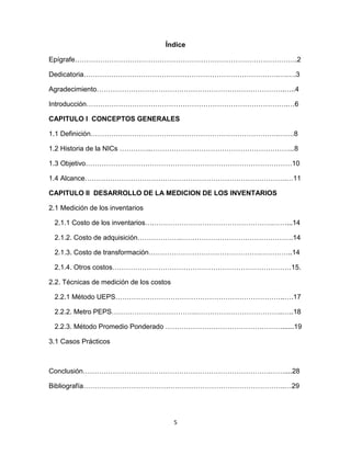 5
Índice
Epígrafe…………………………………………………………………………………….2
Dedicatoria………………………………………………………………………….….….3
Agradecimiento……………………………………………………………………….…..4
Introducción…………………………………………………………………………….…6
CAPITULO I CONCEPTOS GENERALES
1.1 Definición……………………………………………………………………….…….8
1.2 Historia de la NICs …………..……………………………………………………...8
1.3 Objetivo………………………………………………………………………………10
1.4 Alcance…………………………………………………………………………….…11
CAPITULO II DESARROLLO DE LA MEDICION DE LOS INVENTARIOS
2.1 Medición de los inventarios
2.1.1 Costo de los inventarios….…………………………………………….……...14
2.1.2. Costo de adquisición……………….………………………………………….14
2.1.3. Costo de transformación………………………………………….…………..14
2.1.4. Otros costos……………………………………………………………………15.
2.2. Técnicas de medición de los costos
2.2.1 Método UEPS………………………………………………………………..….17
2.2.2. Metro PEPS……………………………….………………………………..…..18
2.2.3. Método Promedio Ponderado ……………………………………………......19
3.1 Casos Prácticos
Conclusión……………………………………………………………………….……....28
Bibliografía…………………………………………………………………………….…29
 
