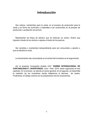 6
Introducción
Son activos, mantenidos para la venta, en el proceso de producción para la
venta y en forma de suministro y materiales a ser consumidos en el proceso de
producción o prestación de servicio.
Representan los flujos de efectivo que se traducen en dinero. Dinero que
ingresa a través de tus activos o egresa a través de tus pasivos.
Ser vendidos o mantenidos temporalmente para ser consumidos y aportar a
que se efectúe la venta.
La herramienta más contundente en el control del inventario es el seguimiento.
Así el presente monografía titulada UCV “NORMA INTERNACIONAL DE
CONTABILIDAD II”- INVENTARIOS Lima – Perú 2014, serán organizado en dos
capítulos. En el primero, se aborda el marco general; en el segundo, se desarrolla
la medición de los inventarios donde hallaremos la técnicas de costos,
Finalmente, el trabajo culmina con la presentación de las conclusiones.
 