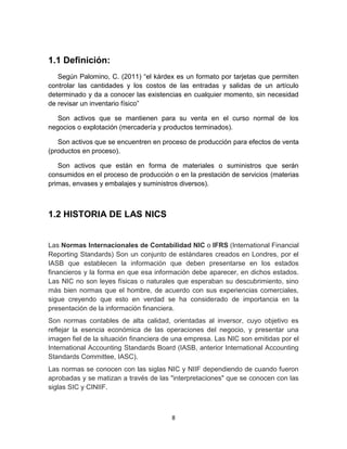 8
1.1 Definición:
Según Palomino, C. (2011) “el kárdex es un formato por tarjetas que permiten
controlar las cantidades y los costos de las entradas y salidas de un artículo
determinado y da a conocer las existencias en cualquier momento, sin necesidad
de revisar un inventario físico”
Son activos que se mantienen para su venta en el curso normal de los
negocios o explotación (mercadería y productos terminados).
Son activos que se encuentren en proceso de producción para efectos de venta
(productos en proceso).
Son activos que están en forma de materiales o suministros que serán
consumidos en el proceso de producción o en la prestación de servicios (materias
primas, envases y embalajes y suministros diversos).
1.2 HISTORIA DE LAS NICS
Las Normas Internacionales de Contabilidad NIC o IFRS (International Financial
Reporting Standards) Son un conjunto de estándares creados en Londres, por el
IASB que establecen la información que deben presentarse en los estados
financieros y la forma en que esa información debe aparecer, en dichos estados.
Las NIC no son leyes físicas o naturales que esperaban su descubrimiento, sino
más bien normas que el hombre, de acuerdo con sus experiencias comerciales,
sigue creyendo que esto en verdad se ha considerado de importancia en la
presentación de la información financiera.
Son normas contables de alta calidad, orientadas al inversor, cuyo objetivo es
reflejar la esencia económica de las operaciones del negocio, y presentar una
imagen fiel de la situación financiera de una empresa. Las NIC son emitidas por el
International Accounting Standards Board (IASB, anterior International Accounting
Standards Committee, IASC).
Las normas se conocen con las siglas NIC y NIIF dependiendo de cuando fueron
aprobadas y se matizan a través de las "interpretaciones" que se conocen con las
siglas SIC y CINIIF.
 