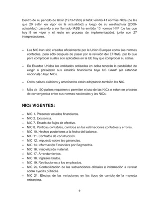 9
Dentro de su periodo de labor (1973-1999) el IASC emitió 41 normas NICs (de las
que 29 están en vigor en la actualidad) y luego de su reestructura (2000-
actualidad) pasando a ser llamado IASB ha emitido 13 normas NIIF (de las que
hay 9 en vigor y el resto en proceso de implementación), junto con 27
interpretaciones.
 Las NIC han sido creadas oficialmente por la Unión Europea como sus normas
contables, pero sólo después de pasar por la revisión del EFRAG, por lo que
para comprobar cuáles son aplicables en la UE hay que comprobar su status.
 En Estados Unidos las entidades cotizadas en bolsa tendrán la posibilidad de
elegir si presentan sus estados financieros bajo US GAAP (el estándar
nacional) o bajo NICs.
 Otros países asiáticos y americanos están adoptando también las NIC.
 Más de 100 países requieren o permiten el uso de las NICs o están en proceso
de convergencia entre sus normas nacionales y las NICs.
NICS VIGENTES:
 NIC 1. Presentar estados financieros.
 NIC 2. Existencia.
 NIC 7. Estado de flujos de efectivo.
 NIC 8. Políticas contables, cambios en las estimaciones contables y errores.
 NIC 10. Hechos posteriores a la fecha del balance.
 NIC 11. Contratos de construcción.
 NIC 12. Impuesto sobre las ganancias.
 NIC 14. Información Financiera por Segmentos.
 NIC 16. Inmovilizado material.
 NIC 17. Arrendamientos.
 NIC 18. Ingresos brutos.
 NIC 19. Retribuciones a los empleados.
 NIC 20. Contabilización de las subvenciones oficiales e información a revelar
sobre ayudas públicas.
 NIC 21. Efectos de las variaciones en los tipos de cambio de la moneda
extranjera.
 
