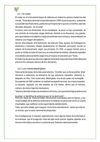 3.5.1. El radar
El radar es el instrumento base de defensa en todos los países modernos del
mundo. Tesladescubreelprincipiodelradaren1900,loponeapuntoy,apesarde
sus problemas financieros, publicalosprincipiosde lo que se convertirá,casi tres
décadas después, en el radar.
Funciona como los ultrasonidos de los murciélagos: se envía un rayo concentrado de
una corriente de minúsculas cargas eléctricas vibrando a una frecuencia muy grande,
paraquereboteenelobjetivo,luegoserecibedenuevoelrayoy,trasanalizarlo,se
obtiene una imagen del objetivo.
Quince años después de la descripción del radar por Tesla, equipos de investigadores
americanos y franceses trabajan paralelamente sin descanso para poner a punto un
sistema de funcionamiento según sus principios. En 1934, un equipo francés pone a
punto e instala elradaren barcosy en estacionesterrestres,utilizando aparatos
concebidos precisamente según los principios enunciados por Tesla.
Elradarfue de granayuda a losinglesesdurantela segunda GuerraMundialpara
prevenir los ataques aéreos de los alemanes.
3.5.2. Los robots teledirigidos
Tesla sentó las bases de los tele-automatismos. Concibió que un día se podrían dirigir
vehículos a centenares de kilómetros sin que estuvieran tripulados, utilizando la
telegrafía sin hilos. Creó naves-robot teledirigidas, una de las cuales era sumergible.
Sus patentes de1895 contienen enrealidad lasespecificaciones deunbarco torpedero
no tripulado, equipado con seis torpedos de 4,30 metros. Afirma que un reducido
número de estos ingenios bastapara,
"atacaryderrotaratodaunaarmadaenunahora,ysinqueelenemigopuedanunca
localizar ni identificar la potencia que le ha destruido".
Pero las ideas de Tesla se hallan demasiado avanzadas para la época, y los
responsables de la defensa americana consideran su proyecto como un sueño
irrealizable, que califican como experimento delaboratorio.
Tesla, que tanto trabajó para inaugurar la era de la automatización, siente que está en
un mundo que no está claramente preparado.
Sus investigaciones le impulsan especialmente hacia algunas bases de lainformática:
los inventores que en la segunda mitad del siglo veinte querían registrar patentes en el
terreno informático se dieroncuenta de que Tesla les había precedido.
 