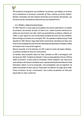 "Me sorprende la repugnancia que manifiestan las personas que trabajan en el campo
de los ordenadores en reconocer la prioridad de Tesla, mientras que la Sra. Brattain,
Bardeen ySchockley han sido cubiertos de honores por la invención del transistor, que
ha hecho de las calculadoras electrónicas una realidad física".
3.5.3. Radio y telecomunicaciones
En 1893 Tesla dio un nuevo paso por el progreso de la ciencia describiendo con detalle
los principios de la emisión de radio. En Saint-Louis, realizó la primera demostración
pública de comunicación por radio, hecho que generalmente se atribuye a Marconi en
1895. Lo que siguió fue una encarnizada competición entre los dos hombres.
Marconi llega a LondresconunreceptorTSF.Suaparatoesidénticoalque Tesla
describió en 1893. Marconi niega haber tenido conocimiento delsistema de Tesla, pero
elservicioencargado de examinar lassolicitudesde patentesenEstadosUnidos
rechazará esta inverosímil negativa.
Marconi transmitió el 12 de diciembre de 1901 la letra S a través del océano Atlántico.
La prensa mundial se hace eco de lanoticia.
En realidad, utilizó la patente básica de Tesla, solicitada en 1897 y homologada el 20
demarzo de 1900.Tambiénhautilizado17desusotraspatentes.Peroen1943se
acabó la confusión: la corte suprema de Estados Unidos estableció que Tesla era el
autordeldescubrimientoinicialdela radio,injustamenteatribuidaaMarconi.Esta
información todavía no se ha incorporado a las enciclopedias pero los ingenieros de
radio concuerdan en decir que es Tesla quien se halla en el origen de la radio.
Fueron numerosos los que, a continuación, iban a utilizar las patentes de Tesla para
desarrollar la radio comercial.
 