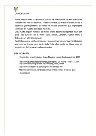 CONCLUSIÓN
Nikola Tesla trabajó durante toda su vida para la ciencia, para el avance del
conocimiento y de las técnicas. Toda su vida estuvo dedicada al estudio de la
electricidad ydel magnetismo, así como a sus posibles aplicaciones que, en gran parte
se utilizan en nuestra sociedad moderna.
En su muerte, llegaron mensajes del mundo entero, deplorando la pérdida de un gran
genio. Tres laureados con el Premio Nobel, Millikan, Compton, y James Frank, le
dedicaron un último homenaje:
Es difícilencontrar otrohombre cuyasvisionese invencioneshayantenido tantas
repercusiones directas como las de Nikola Tesla sobre el estilo de vida de todas las
poblaciones de los países industrializados.
BIBLIOGRAFÍA
Energie libre et technologies, Jeane Manning, Louise Courteau éditrice, 2001.
http://www.buenastareas.com/ensayos/Biografia-De-Nikola-Tesla/4171.html
http://www.bibliotecapleyades.net/tesla/esp_tesla_40.htm
http://www.vidasdefuego.com/biografia-nikola-tesla.htm
http://cienciayavances.wordpress.com/2010/01/07/nikola-tesla-ese-gran-
desconocido/
 