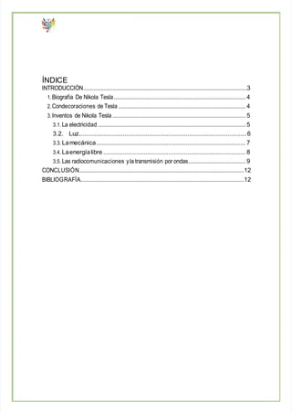 ÍNDICE
INTRODUCCIÓN................................................................................................................3
1.Biografia De Nikola Tesla.......................................................................................... 4
2.Condecoraciones de Tesla ....................................................................................... 4
3.Inventos de Nikola Tesla ........................................................................................... 5
3.1. La electricidad ..................................................................................................... 5
3.2. Luz................................................................................................6
3.3. Lamecánica..................................................................................... 7
3.4. Laenergíalibre ................................................................................. 8
3.5. Las radiocomunicaciones yla transmisión por ondas....................................... 9
CONCLUSIÓN.................................................................................................................12
BIBLIOGRAFÍA................................................................................................................12
 