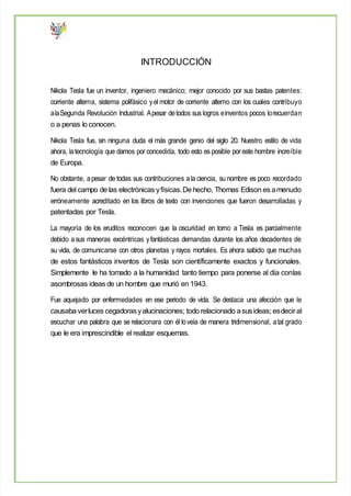 INTRODUCCIÓN
Nikola Tesla fue un inventor, ingeniero mecánico; mejor conocido por sus bastas patentes:
corriente alterna, sistema polifásico yel motor de corriente alterno con los cuales contribuyo
alaSegunda Revolución Industrial. Apesar detodos sus logros einventos pocos lorecuerdan
o a penas lo conocen.
Nikola Tesla fue, sin ninguna duda el más grande genio del siglo 20. Nuestro estilo de vida
ahora, latecnología que damos por concedida, todo esto es posible por este hombre increíble
de Europa.
No obstante, apesar de todas sus contribuciones ala ciencia, su nombre es poco recordado
fuera del campo de las electrónicas yfísicas.De hecho, Thomas Edison es amenudo
erróneamente acreditado en los libros de texto con invenciones que fueron desarrolladas y
patentadas por Tesla.
La mayoría de los eruditos reconocen que la oscuridad en torno a Tesla es parcialmente
debido asus maneras excéntricas yfantásticas demandas durante los años decadentes de
su vida, de comunicarse con otros planetas y rayos mortales. Es ahora sabido que muchas
de estos fantásticos inventos de Tesla son científicamente exactos y funcionales.
Simplemente le ha tomado a la humanidad tanto tiempo para ponerse al día conlas
asombrosas ideas de un hombre que murió en 1943.
Fue aquejado por enfermedades en ese periodo de vida. Se destaca una afección que le
causaba verluces cegadorasyalucinaciones; todo relacionado asusideas; esdeciral
escuchar una palabra que se relacionara con él loveía de manera tridimensional, atal grado
que le era imprescindible el realizar esquemas.
 