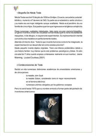 1.Biografia De Nikola Tesla
NikolaTeslanacióel10dejuliode1856enSmiljan,Croacia,cercadelacostadel
Adriático, muriendo el7deenero de1943. Su padre era uneclesiástico serbio ortodoxo
y su madre era una mujer inteligente aunque analfabeta. Nikola es el penúltimo de una
familiade cincohijos.Suspadresqueríanque ingresaseenlaIglesiaoelejército
Posee numerosas cualidades intelectuales, tales como una gran memoria fotográfica,
un genio inventivo, eldon de visualizar contalnitidezque no tiene necesidadde
maquetas, ni de dibujos, ni siquiera de experimentar. Surepresentaciónmental
convierte a los modelos enperfectamente reales.
Además él mismo dice: "todo lo que invento funciona como lo he imaginado, la
experimentación se desarrolla tal como estaba previsto".
Desde pequeño inventa objetos originales. Tiene una infancia problemática debido a
una historia familiar muy intensa que le creó problemas psicológicos yfobias. Es sólo
ala edad de 17 años cuando empieza ainteresarse realmente en sus inventos.( Jeane
Manning, LouiseCourteau,2001)
2.Condecoraciones de Tesla
Recibió en vida numerosas distinciones académicas de universidades americanas y
de otrospaíses:
la medalla John Scott
la medalla Edison, considerada como el mayor reconocimiento
en el terreno eléctrico
numerosos premios otorgados por los gobiernos europeos
Pero no será hasta 1975 que su nombre entrará a formar parte del panteón de
inventores americanos.
 