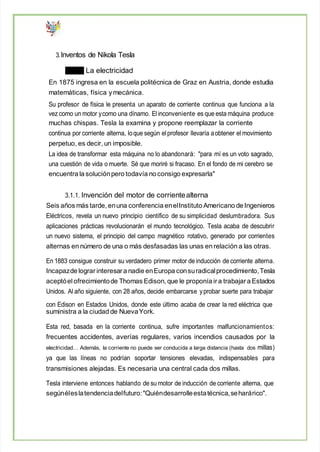 3.Inventos de Nikola Tesla
La electricidad
En 1875 ingresa en la escuela politécnica de Graz en Austria, donde estudia
matemáticas, física ymecánica.
Su profesor de física le presenta un aparato de corriente continua que funciona a la
vez como un motor ycomo una dínamo. Elinconveniente es que esta máquina produce
muchas chispas. Tesla la examina y propone reemplazar la corriente
continua por corriente alterna, loque según elprofesor llevaría aobtener el movimiento
perpetuo, es decir, un imposible.
La idea de transformar esta máquina no lo abandonará: "para mí es un voto sagrado,
una cuestión de vida o muerte. Sé que moriré si fracaso. En el fondo de mi cerebro se
encuentra la soluciónpero todavía no consigo expresarla"
3.1.1. Invención del motor de corrientealterna
Seis años más tarde, enuna conferencia enelInstituto Americano de Ingenieros
Eléctricos, revela un nuevo principio científico de su simplicidad deslumbradora. Sus
aplicaciones prácticas revolucionarán el mundo tecnológico. Tesla acaba de descubrir
un nuevo sistema, el principio del campo magnético rotativo, generado por corrientes
alternas en número de una o más desfasadas las unas en relación a las otras.
En 1883 consigue construir su verdadero primer motor de inducción de corriente alterna.
Incapazde lograrinteresara nadie enEuropa consuradicalprocedimiento,Tesla
aceptóel ofrecimientode Thomas Edison, que le proponía ira trabajar a Estados
Unidos. Al año siguiente, con 28 años, decide embarcarse yprobar suerte para trabajar
con Edison en Estados Unidos, donde este último acaba de crear la red eléctrica que
suministra a la ciudad de NuevaYork.
Esta red, basada en la corriente continua, sufre importantes malfuncionamientos:
frecuentes accidentes, averías regulares, varios incendios causados por la
electricidad… Además, la corriente no puede ser conducida a larga distancia (hasta dos millas)
ya que las líneas no podrían soportar tensiones elevadas, indispensables para
transmisiones alejadas. Es necesaria una central cada dos millas.
Tesla interviene entonces hablando de su motor de inducción de corriente alterna, que
segúnéleslatendenciadelfuturo:"Quiéndesarrolleestatécnica,seharárico".
 