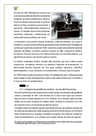 En enero de 1893 Westinghouse anuncia que
suempresaacabadeobtenerelcontratode
instalación de toda la infraestructura eléctrica.
Pronto se utilizará exclusivamente la corriente
alterna de Tesla, el sistema tan encarnecido y
calumniado. Toda laelectricidad utilizada en el
mundo en aquella época será producida,
transmitida, distribuida y transformada por
medio delsistema polifásico de Tesla.
La transmisión de la corriente durante centenares o miles de kilómetros ya no será un
problema. Las dosprimerasfábricasgeneradorasde corriente sobreelNiágarase
construyena partirde octubre de 1893, una de las cuales directamente sobre las
cataratas del Niágara. La primera quedará concluida en 1896, y alimentará a Buffalo.
En Nueva York los tranvías y los metros funcionan con corriente alterna, y la
electrificación de las vías de tren está en camino.
La industria metalúrgica también necesita altas tensiones que sólo la alterna puede
proporcionar, se asistente entonces a un desarrollo fulgurante de la aeronáutica. La
electricidad permite disponer de una gran energía mecánica, calorífica,
electromagnética, lo que conducirá a una extraordinaria revolución para la industria.
En1906Teslainventaunaturbina:4,5Kg.y30caballosdevapor.Teslapiensaque
podría rebajar elcoste de laelectricidad dado su bajo coste de fabricación en relación a
lo que se hace en aquella época.
Luz
3.2.1. Lámpara de pastilla de carbono - luz de alta frecuencia
Elpunto fuerte de sus demostracionesenestecampo esla lámparade pastilla de
carbono, presentada en 1891. Está formada por un tubo al vacío (pero que contiene
algunos iones en estado gaseoso) de 15 cm. Acabada por un pequeño globo de cristal
dotado de una pieza minúscula de material sólido, montada en el extremo de un hilo
de conexión única con la fuente de alta frecuencia.
La pastilla central del material propulsa electrostáticamente las moléculas del gas que
la rodeahaciaelglobodecristal,luegolasatraedelamismamanera,alritmodela
fuente dealta frecuencia. Al golpear lapastilla asu regreso, las moléculas lacalientan
hasta la incandescencia, en un proceso que se repite millones de veces por segundo.
El calor de la pastilla incandescentese transfierea las moléculas de la pequeña
cantidadde gas del tubo, y así se produce la luz.
 