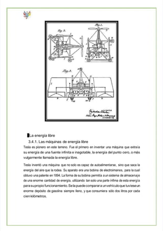 La energía libre
3.4.1. Las máquinas de energía libre
Tesla es pionero en este terreno. Fue el primero en inventar una máquina que extraía
su energía de una fuente infinita e inagotable, la energía del punto cero, o más
vulgarmente llamada la energía libre.
Tesla inventó una máquina que no solo es capaz de autoalimentarse, sino que saca la
energía del aire que la rodea. Su aparato era una bobina de electroimanes, para la cual
obtuvo una patente en 1894. La forma de su bobina permitía aun sistema de almacenaje
de una enorme cantidad de energía, utilizando tan solo una parte ínfima de esta energía
parasupropio funcionamiento.Sela puedecomparara unvehículoque tuvieseun
enorme depósito de gasolina siempre lleno, y que consumiera sólo dos litros por cada
cien kilómetros.
 