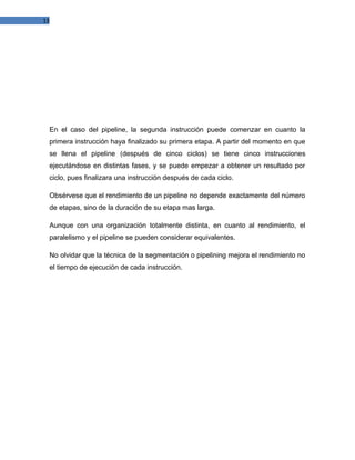 13

En el caso del pipeline, la segunda instrucción puede comenzar en cuanto la
primera instrucción haya finalizado su primera etapa. A partir del momento en que
se llena el pipeline (después de cinco ciclos) se tiene cinco instrucciones
ejecutándose en distintas fases, y se puede empezar a obtener un resultado por
ciclo, pues finalizara una instrucción después de cada ciclo.
Obsérvese que el rendimiento de un pipeline no depende exactamente del número
de etapas, sino de la duración de su etapa mas larga.
Aunque con una organización totalmente distinta, en cuanto al rendimiento, el
paralelismo y el pipeline se pueden considerar equivalentes.
No olvidar que la técnica de la segmentación o pipelining mejora el rendimiento no
el tiempo de ejecución de cada instrucción.

 