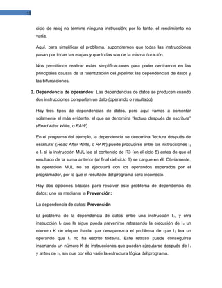 15

ciclo de reloj no termine ninguna instrucción; por lo tanto, el rendimiento no
varía.
Aquí, para simplificar el problema, supondremos que todas las instrucciones
pasan por todas las etapas y que todas son de la misma duración.
Nos permitimos realizar estas simplificaciones para poder centrarnos en las
principales causas de la ralentización del pipeline: las dependencias de datos y
las bifurcaciones.
2. Dependencia de operandos: Las dependencias de datos se producen cuando
dos instrucciones comparten un dato (operando o resultado).
Hay tres tipos de dependencias de datos, pero aquí vamos a comentar
solamente el más evidente, el que se denomina “lectura después de escritura”
(Read After Write, o RAW).
En el programa del ejemplo, la dependencia se denomina “lectura después de
escritura” (Read After Write, o RAW) puede producirse entre las instrucciones I 2
e I3 si la instrucción MUL lee el contenido de R3 (en el ciclo 5) antes de que el
resultado de la suma anterior (al final del ciclo 6) se cargue en él. Obviamente,
la operación MUL no se ejecutará con los operandos esperados por el
programador, por lo que el resultado del programa será incorrecto.
Hay dos opciones básicas para resolver este problema de dependencia de
datos; uno es mediante la Prevención:
La dependencia de datos: Prevención
El problema de la dependencia de datos entre una instrucción I 1, y otra
instrucción I2 que le sigue pueda prevenirse retrasando la ejecución de I 2 un
número K de etapas hasta que desaparezca el problema de que I 2 lea un
operando que I1 no ha escrito todavía. Este retraso puede conseguirse
insertando un número K de instrucciones que puedan ejecutarse después de I 1
y antes de I2, sin que por ello varíe la estructura lógica del programa.

 