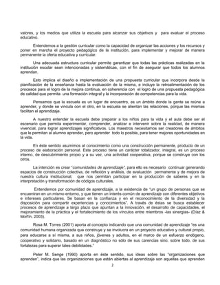 valores, y los medios que utiliza la escuela para alcanzar sus objetivos y para evaluar el proceso
educativo.
Entendemos a la gestión curricular como la capacidad de organizar las acciones y los recursos y
poner en marcha el proyecto pedagógico de la institución, para implementar y mejorar de manera
permanente la oferta educativa y curricular.
Una adecuada estructura curricular permite garantizar que todas las prácticas realizadas en la
institución escolar sean intencionadas y sistemáticas, con el fin de asegurar que todos los alumnos
aprendan.
Esto implica el diseño e implementación de una propuesta curricular que incorpora desde la
planificación de la enseñanza hasta la evaluación de la misma, e incluye la retroalimentación de los
procesos para el logro de la mejora continua, en coherencia con el logro de una propuesta pedagógica
de calidad que permita una formación integral y la incorporación de competencias para la vida.
Pensamos que la escuela es un lugar de encuentro, es un ámbito donde la gente se reúne a
aprender, y donde se vincula con el otro, en la escuela se alientan las relaciones, porque las mismas
facilitan el aprendizaje.
A nuestro entender la escuela debe preparar a los niños para la vida y el aula debe ser el
escenario que permita experimentar, comprender, analizar e intervenir sobre la realidad, de manera
vivencial, para lograr aprendizajes significativos. Los maestros necesitamos ser creadores de ámbitos
que le permitan al alumno aprender, pero aprender todo lo posible, para tener mejores oportunidades en
la vida.
En éste sentido asumimos al conocimiento como una construcción permanente, producto de un
proceso de elaboración personal. Este proceso tiene un carácter totalizador, integral, es un proceso
interno, de descubrimiento propio y a su vez, una actividad cooperativa, porque se construye con los
otros.
La intención es crear “comunidades de aprendizaje”, para ello es necesario continuar generando
espacios de construcción colectiva, de reflexión y análisis, de evaluación permanente y de mejora de
nuestra cultura institucional, que nos permitan participar en la producción de saberes y en la
interpretación y transformación de códigos culturales.
Entendemos por comunidad de aprendizaje, a la existencia de “un grupo de personas que se
encuentran en un mismo entorno, y que tienen un interés común de aprendizaje con diferentes objetivos
e intereses particulares. Se basan en la confianza y en el reconocimiento de la diversidad y la
disposición para compartir experiencias y conocimientos”. A través de éstas se busca establecer
procesos de aprendizaje a largo plazo que apuntan a la innovación, el desarrollo de capacidades, el
mejoramiento de la práctica y el fortalecimiento de los vínculos entre miembros -las sinergias- (Díaz &
Morfín, 2003).
Rosa M. Torres (2001) aporta al concepto indicando que una comunidad de aprendizaje “es una
comunidad humana organizada que construye y se involucra en un proyecto educativo y cultural propio,
para educarse a sí misma, a sus niños, jóvenes y adultos, en el marco de un esfuerzo endógeno,
cooperativo y solidario, basado en un diagnóstico no sólo de sus carencias sino, sobre todo, de sus
fortalezas para superar tales debilidades.”
Peter M. Senge (1990) aporta en éste sentido, sus ideas sobre las “organizaciones que
aprenden”, indica que las organizaciones que están abiertas al aprendizaje son aquellas que aprenden
2

 