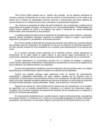 Pilar Pozner (2000) sostiene que el desafío más complejo de los sistemas educativos es
concebir y propiciar el desarrollo de un nuevo modo de conducir su funcionamiento; en los cuales el eje
central sea la creación de capacidades humanas, técnicas e institucionales para llevar adelante las
nuevas misiones en un contexto social incierto, cambiante y crecientemente inequitativo.
Se reconoce la necesidad de hablar del perfil profesional y las competencias y saberes de los
responsables de la gestión educativa, en términos de una “nueva profesionalidad”. Profesionalidad que
implica nuevos saberes de acción y de reflexión que abran el desarrollo de nuevas identidades
institucionales, otras percepciones y otras prácticas.
La profesionalidad educativa incluye el desarrollo de competencias como la reflexión, creatividad,
asesoría, gestión estratégica, liderazgo, resolución de problemas, trabajo en equipo, comunicación,
negociación, participación y sensibilidad a la demanda educativa.
En el mismo sentido el desarrollo de competencias docentes hace referencia a acciones eficaces
que necesitan para dar respuesta a los problemas con los que se enfrentan en diferentes situaciones.
Un buen docente necesita ser más competente en su práctica, para desempeñarse en los tiempos que
corren.
En el proceso educativo podría explicarse de la siguiente manera: cuando alcanzamos la
comprensión de un saber desde su lógica interna, la que permite seguir profundizando en su
construcción y desarrollo, decimos que hemos alcanzado el dominio o adquisición de un conocimiento.
Cuando relacionamos un conocimiento concreto con un contexto de realidad y ampliamos
nuestro campo cognoscitivo entendiendo e interpretando el conocimiento en función de la realidad con la
que se relaciona, nos hallamos frente a una capacidad.
Cuando esta capacidad se manifiesta y permite la aplicación del conocimiento sobre una realidad
específica para su transformación, estamos situados en el dominio de las habilidades.
Cuando una realidad compleja exige seleccionar entre el universo de conocimientos,
capacidades y habilidades relacionadas con dicha realidad, aquellas que se requieren para su
comprensión y transformación nos encontremos frente a una competencia. Su desarrollo en la persona
exige no tan sólo capacidad de gestión global de las mismas sino también un cierto grado de conjunción
con determinadas actitudes y valores personales." (Mateo, Joan & Martínez, Francesco 2012)
Siguiendo los aportes de Antoni Zabala (2012) creemos que las competencias no se enseñan,
se desarrollan, por su carácter procedimental y actitudinal y su relación con situaciones reales y
complejas, pero si pueden enseñarse los esquemas de actuación de las competencias y su selección y
práctica en contextos generalizables.
En consecuencia consideramos que resulta necesario mejorar continuamente las competencias
en el equipo docente, en coherencia con el logro de una propuesta pedagógica de calidad, (enseñanza
competente) que promueva una formación integral y que le permita al niño desenvolverse en su vida.

4

 