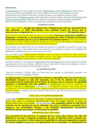 RESUMEN:
La Depreciación. Vida útil y valor de desecho. Depreciación contable (Métodos de depreciación,
línea recta, unidades producidas, suma de los dígitos de los años, doble saldo decreciente,
depreciación en periodos fraccionarios, asientos de ajuste para registrar la depreciación,
presentación en el balance general, reglas aplicables a la depreciación). Depreciación fiscal (Ley del
Impuesto Sobre la Renta, deducciones en ejercicios irregulares, opción de aplicar porcientos
menores a los autorizados, inicio de la deducción, actualización de la deducción).
                                        INTRODUCCION
Como todos sabemos, al pagar por alguna cosa, cualquiera que esta sea, que jamás haya
sido utilizada, se debe desembolsar una cantidad mayor de dinero que si
estuviésemos comprando un artículo de esos que llaman comúnmente "de segunda mano".
Esto es porque, al igual que todas las cosas en este mundo, los bienes materiales también se
desgastan y al hacerlo, ya no funcionan correctamente como lo hacían al principio.
Este hecho ocasiona que su valor se deteriore de la misma manera. Por lo que al final de
su vida útil, es decir, cuando queremos deshacernos de él, lo que nos pagaría otra persona por
adquirirlo sería sólo un porcentaje de lo que nosotros pagamos.
Sin embargo, esa cantidad que se va a recibir casi siempre es calculada de acuerdo a lo que cada
dueño supone que su bien debe valer en ese momento, sin detenerse a pensar si en realidad está
pidiendo la cantidad correcta o se encuentra en un error.
Por ese motivo existe la depreciación contable, la cual nos ayuda a encontrar ese valor a través de
ciertos métodos. Éstos nos brindan resultados exactos y que toman en cuenta todo lo necesario
para que la cantidad a la que vamos a vender el bien sea la indicada.
Asimismo, cuando se van a pagar los impuestos por las inversiones que se han realizado, es posible
que paguemos menos, no obstante, debemos conocer algo sobre la depreciación fiscal, la cual nos
indica qué es lo que podemos dejar de pagar y qué no.
                                       LA DEPRECIACION
Antes de comenzar a hablar sobre los temas que nos ocupan, es importante presentar una
definición a cerca del concepto principal.
La depreciación es un reconocimiento racional y sistemático del costo de los bienes,
distribuido durante su vida útil estimada, con el fin de obtener los recursos
necesarios para la reposición de los bienes, de manera que se conserve la capacidad
operativa o productiva del ente público. Su distribución debe hacerse empleando los
criterios de tiempo y productividad, mediante uno de los siguientes métodos: línea recta, suma de
los dígitos de los años, saldos decrecientes, número de unidades producidas o número de horas de
funcionamiento, o cualquier otro de reconocido valor técnico, que debe revelarse en las notas a los
estados contables.
                             VIDA UTIL Y VALOR DE DESECHO
A menudo es difícil estimar la vida útil y el valor de desecho o de recuperación de un
activo fijo, pero es necesario determinarlo antes de poder calcular el gasto de
depreciación para un período. Por lo general, una compañía estima la vida útil de
acuerdo con la experiencia previa obtenida con activos similares propiedad de la
empresa. Las autoridades fiscales y las distintas agrupaciones mercantiles
establecen pautas para llegar a estimaciones aceptables.
                                 DEPRECIACION CONTABLE
Con excepción de los terrenos, la mayoría de los activos fijos tienen una vida útil
limitada ya sea por el desgaste resultante del uso, el deterioro físico causado por
terremotos, incendios y otros siniestros, la pérdida de utilidad comparativa respecto
de nuevos equipos y procesos o el agotamiento de su contenido. La disminución de
 