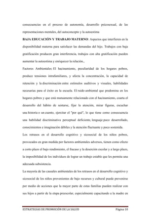 ESTRATEGIAS DE PROMOCIÓN DE LA SALUD Página 10
consecuencias en el proceso de autonomía, desarrollo psicosexual, de las
representaciones mentales, del autoconcepto y la autoestima
BAJA EDUCACIÓN Y TRABAJO MATERNO: Aspectos que interfieren en la
disponibilidad materna para satisfacer las demandas del hijo. Trabajos con baja
gratificación producen gran interferencia, trabajos con alta gratificación pueden
aumentar la autoestima y enriquecer la relación.,
Factores Ambientales: El hacinamiento, peculiaridad de los hogares pobres,
produce tensiones intrafamiliares, y afecta la concentración, la capacidad de
retención y la discriminación entre estímulos auditivos y visuales, habilidades
necesarias para el éxito en la escuela. El ruido ambiental que predomina en los
hogares pobres y que está mutuamente relacionado con el hacinamiento, coarta el
desarrollo del hábito de sentarse, fijar la atención, mirar figuras, escuchar
una historia o un cuento, ejercitar el "por qué", lo que tiene como consecuencia
una habilidad discriminativa perceptual deficiente, lenguaje poco desarrollado,
conocimientos e imaginación débiles y la atención fluctuante y poco sostenida.
Los retrasos en el desarrollo cognitivo y sicosocial de los niños pobres,
provocados en gran medida por factores ambientales adversos, tienen como efecto
a corto plazo el bajo rendimiento, el fracaso y la deserción escolar y a largo plazo,
la imposibilidad de los individuos de lograr un trabajo estable que les permita una
adecuada subsistencia.
La mayoría de las causales ambientales de los retrasos en el desarrollo cognitivo y
sicosocial de los niños provenientes de bajo recursos y cultural puede prevenirse
por medio de acciones que la mayor parte de estas familias pueden realizar con
sus hijos a partir de la etapa preescolar, especialmente capacitando a la madre en
 