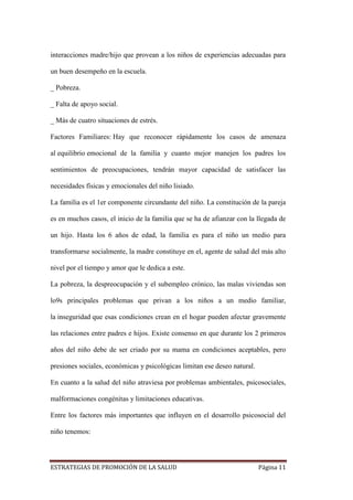 ESTRATEGIAS DE PROMOCIÓN DE LA SALUD Página 11
interacciones madre/hijo que provean a los niños de experiencias adecuadas para
un buen desempeño en la escuela.
_ Pobreza.
_ Falta de apoyo social.
_ Más de cuatro situaciones de estrés.
Factores Familiares: Hay que reconocer rápidamente los casos de amenaza
al equilibrio emocional de la familia y cuanto mejor manejen los padres los
sentimientos de preocupaciones, tendrán mayor capacidad de satisfacer las
necesidades físicas y emocionales del niño lisiado.
La familia es el 1er componente circundante del niño. La constitución de la pareja
es en muchos casos, el inicio de la familia que se ha de afianzar con la llegada de
un hijo. Hasta los 6 años de edad, la familia es para el niño un medio para
transformarse socialmente, la madre constituye en el, agente de salud del más alto
nivel por el tiempo y amor que le dedica a este.
La pobreza, la despreocupación y el subempleo crónico, las malas viviendas son
lo9s principales problemas que privan a los niños a un medio familiar,
la inseguridad que esas condiciones crean en el hogar pueden afectar gravemente
las relaciones entre padres e hijos. Existe consenso en que durante los 2 primeros
años del niño debe de ser criado por su mama en condiciones aceptables, pero
presiones sociales, económicas y psicológicas limitan ese deseo natural.
En cuanto a la salud del niño atraviesa por problemas ambientales, psicosociales,
malformaciones congénitas y limitaciones educativas.
Entre los factores más importantes que influyen en el desarrollo psicosocial del
niño tenemos:
 