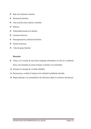 ESTRATEGIAS DE PROMOCIÓN DE LA SALUD Página 12
 Bajo nivel educativo materno.
 Desarmonía familiar.
 Alto nivel de estrés materno y familiar.
 Pobreza.
 Enfermedad mental en la familia.
 Carencias afectivas.
 Desorganización y disfunción familiar.
 Familia numerosa.
 Falta de apoyo familiar
Discusión
Traten a la vivienda de una forma integrada enfocándose no solo en el ambiente
físico, sino tomando en cuenta el hogar, el entorno y la comunidad.
Incluyan el concepto de vivienda saludable.
Reconozcan y evalúen el impacto en la salud de la población afectada.
Hagan partícipe a la comunidad en las decisiones desde el comienzo del proceso.
 