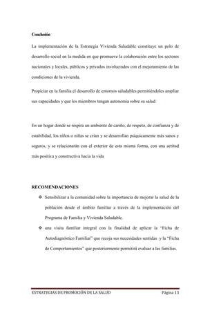 ESTRATEGIAS DE PROMOCIÓN DE LA SALUD Página 13
Conclusión
La implementación de la Estrategia Vivienda Saludable constituye un polo de
desarrollo social en la medida en que promueve la colaboración entre los sectores
nacionales y locales, públicos y privados involucrados con el mejoramiento de las
condiciones de la vivienda.
Propiciar en la familia el desarrollo de entornos saludables permitiéndoles ampliar
sus capacidades y que los miembros tengan autonomía sobre su salud.
En un hogar donde se respira un ambiente de cariño, de respeto, de confianza y de
estabilidad, los niños o niñas se crían y se desarrollan psíquicamente más sanos y
seguros, y se relacionarán con el exterior de esta misma forma, con una actitud
más positiva y constructiva hacia la vida
RECOMENDACIONES
 Sensibilizar a la comunidad sobre la importancia de mejorar la salud de la
población desde el ámbito familiar a través de la implementación del
Programa de Familia y Vivienda Saludable.
 una visita familiar integral con la finalidad de aplicar la “Ficha de
Autodiagnóstico Familiar” que recoja sus necesidades sentidas y la “Ficha
de Comportamientos” que posteriormente permitirá evaluar a las familias.
 