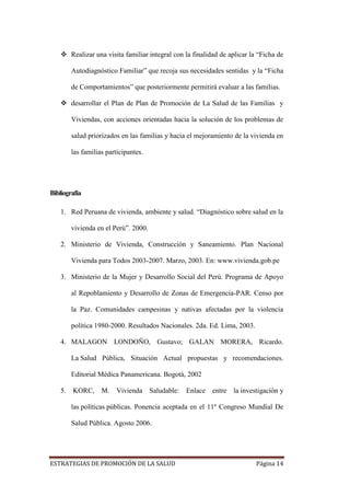 ESTRATEGIAS DE PROMOCIÓN DE LA SALUD Página 14
 Realizar una visita familiar integral con la finalidad de aplicar la “Ficha de
Autodiagnóstico Familiar” que recoja sus necesidades sentidas y la “Ficha
de Comportamientos” que posteriormente permitirá evaluar a las familias.
 desarrollar el Plan de Plan de Promoción de La Salud de las Familias y
Viviendas, con acciones orientadas hacia la solución de los problemas de
salud priorizados en las familias y hacia el mejoramiento de la vivienda en
las familias participantes.
Bibliografía
1. Red Peruana de vivienda, ambiente y salud. “Diagnóstico sobre salud en la
vivienda en el Perú”. 2000.
2. Ministerio de Vivienda, Construcción y Saneamiento. Plan Nacional
Vivienda para Todos 2003-2007. Marzo, 2003. En: www.vivienda.gob.pe
3. Ministerio de la Mujer y Desarrollo Social del Perú. Programa de Apoyo
al Repoblamiento y Desarrollo de Zonas de Emergencia-PAR. Censo por
la Paz. Comunidades campesinas y nativas afectadas por la violencia
política 1980-2000. Resultados Nacionales. 2da. Ed. Lima, 2003.
4. MALAGON LONDOÑO, Gustavo; GALAN MORERA, Ricardo.
La Salud Pública, Situación Actual propuestas y recomendaciones.
Editorial Médica Panamericana. Bogotá, 2002
5. KORC, M. Vivienda Saludable: Enlace entre la investigación y
las políticas públicas. Ponencia aceptada en el 11º Congreso Mundial De
Salud Pública. Agosto 2006.
 