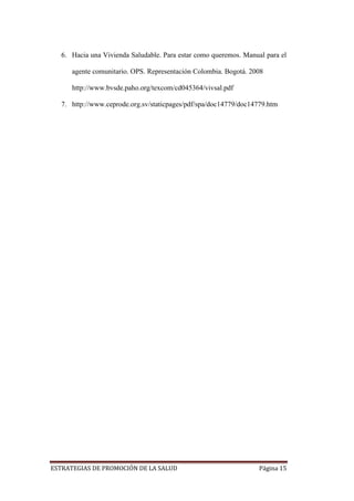 ESTRATEGIAS DE PROMOCIÓN DE LA SALUD Página 15
6. Hacia una Vivienda Saludable. Para estar como queremos. Manual para el
agente comunitario. OPS. Representación Colombia. Bogotá. 2008
http://www.bvsde.paho.org/texcom/cd045364/vivsal.pdf
7. http://www.ceprode.org.sv/staticpages/pdf/spa/doc14779/doc14779.htm
 