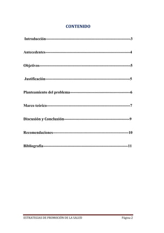 ESTRATEGIAS DE PROMOCIÓN DE LA SALUD Página 2
CONTENIDO
Introducción------------------------------------------------------------------3
Antecedentes------------------------------------------------------------------4
Objetivos-----------------------------------------------------------------------5
Justificación------------------------------------------------------------------5
Planteamiento del problema-----------------------------------------------6
Marco teórico-----------------------------------------------------------------7
Discusión y Conclusión---------------------------------------------------9
Recomendaciones-----------------------------------------------------------10
Bibliografía------------------------------------------------------------------11
 