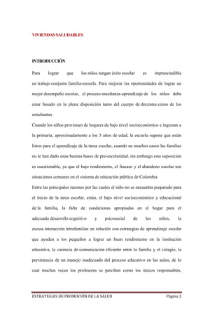 ESTRATEGIAS DE PROMOCIÓN DE LA SALUD Página 3
VIVIENDASSALUDABLES
INTRODUCCIÓN
Para lograr que los niños tengan éxito escolar es imprescindible
un trabajo conjunto familia-escuela. Para mejorar las oportunidades de lograr un
mejor desempeño escolar, el proceso enseñanza-aprendizaje de los niños debe
estar basado en la plena disposición tanto del cuerpo de docentes como de los
estudiantes
Cuando los niños provienen de hogares de bajo nivel socioeconómico e ingresan a
la primaria, aproximadamente a los 5 años de edad, la escuela supone que están
listos para el aprendizaje de la tarea escolar, cuando en muchos casos las familias
no le han dado unas buenas bases de pre-escolaridad, sin embargo esta suposición
es cuestionable, ya que el bajo rendimiento, el fracaso y el abandono escolar son
situaciones comunes en el sistema de educación pública de Colombia
Entre las principales razones por las cuales el niño no se encuentra preparado para
el inicio de la tarea escolar, están, el bajo nivel socioeconómico y educacional
de la familia, la falta de condiciones apropiadas en el hogar para el
adecuado desarrollo cognitivo y psicosocial de los niños, la
escasa interacción intrafamiliar en relación con estrategias de aprendizaje escolar
que ayuden a los pequeños a lograr un buen rendimiento en la institución
educativa, la carencia de comunicación eficiente entre la familia y el colegio, la
persistencia de un manejo inadecuado del proceso educativo en las aulas, de lo
cual muchas veces los profesores se perciben como los únicos responsables,
 