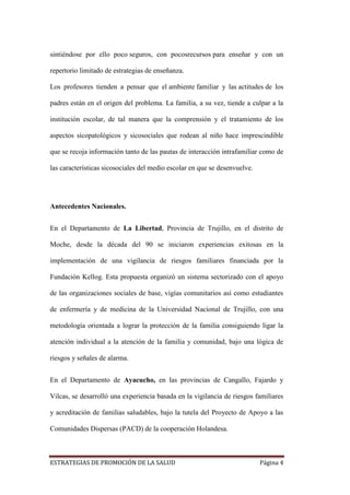 ESTRATEGIAS DE PROMOCIÓN DE LA SALUD Página 4
sintiéndose por ello poco seguros, con pocosrecursos para enseñar y con un
repertorio limitado de estrategias de enseñanza.
Los profesores tienden a pensar que el ambiente familiar y las actitudes de los
padres están en el origen del problema. La familia, a su vez, tiende a culpar a la
institución escolar, de tal manera que la comprensión y el tratamiento de los
aspectos sicopatológicos y sicosociales que rodean al niño hace imprescindible
que se recoja información tanto de las pautas de interacción intrafamiliar como de
las características sicosociales del medio escolar en que se desenvuelve.
Antecedentes Nacionales.
En el Departamento de La Libertad, Provincia de Trujillo, en el distrito de
Moche, desde la década del 90 se iniciaron experiencias exitosas en la
implementación de una vigilancia de riesgos familiares financiada por la
Fundación Kellog. Esta propuesta organizó un sistema sectorizado con el apoyo
de las organizaciones sociales de base, vigías comunitarios así como estudiantes
de enfermería y de medicina de la Universidad Nacional de Trujillo, con una
metodología orientada a lograr la protección de la familia consiguiendo ligar la
atención individual a la atención de la familia y comunidad, bajo una lógica de
riesgos y señales de alarma.
En el Departamento de Ayacucho, en las provincias de Cangallo, Fajardo y
Vilcas, se desarrolló una experiencia basada en la vigilancia de riesgos familiares
y acreditación de familias saludables, bajo la tutela del Proyecto de Apoyo a las
Comunidades Dispersas (PACD) de la cooperación Holandesa.
 