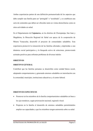ESTRATEGIAS DE PROMOCIÓN DE LA SALUD Página 5
Ambas experiencias parten de una definición pormenorizada de los aspectos que
debe cumplir una familia para ser “protegida” o “acreditada”, y se establecen una
serie de contenidos que deben ser ofrecidos tanto en visitas domiciliarias como en
otras actividades en salud.
En el Departamento de Cajamarca, en los distritos de Choropampa, San Juan y
Magdalena, la Dirección Regional de Salud con apoyo de la cooperación de
Minera Yanacocha, desarrolló el proyecto de comunidades saludables. Esta
experiencia promovió la reinserción de las familias afectadas y deprimidas a una
dinámica social participativa y la búsqueda activa de soluciones, promoviendo
actitudes positivas para enfrentar problemas de diversas índoles
OBJETIVOS
OBJETIVO GENERAL
Contribuir que las familias peruanas se desarrollen como unidad básica social,
adoptando comportamientos y generando entornos saludables en interrelación con
la comunidad, municipio, instituciones educativas y el centro laboral.
OBJETIVOS ESPECIFICOS
 Promover en los miembros de la familia comportamientos saludables en base a
los ejes temáticos, según priorización nacional, regional o local.
 Propiciar en la familia el desarrollo de entornos saludables permitiéndoles
ampliar sus capacidades y que los miembros tengan autonomía sobre su salud.
 