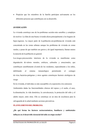 ESTRATEGIAS DE PROMOCIÓN DE LA SALUD Página 6
 Propiciar que los miembros de la familia participen activamente en los
diferentes procesos que contribuyan con su desarrollo.
JUSTIFICACIÓN
La vivienda constituye uno de los problemas sociales más sensibles y complejos
de resolver. La falta de una buena vivienda afecta principalmente a los hogares de
bajos ingresos. La mayor parte de la población con problemas de vivienda está
concentrada en las zonas urbanas aunque los problemas de vivienda en zonas
rurales, a pesar de que también son graves y de igual importancia, llaman menos
la atención de la población en general.
Los riesgos psicosociales interiores de la vivienda se manifiestan como
degradación de valores morales, estéticos, culturales y emocionales, que
contribuyen sensiblemente al estrés de los residentes, especialmente a los niños,
debilitando el sistema inmunológico permitiendo el contagio
de virus, bacterias patógenas y otros agentes constituyen factores etiológicos de
riesgo
En la vivienda, el individuo es más susceptible a la exposición a los estresores
Ambientales dadas las funcionalidades clásicas del reposo y el sueño, el aseo,
la alimentación, la vida doméstica, la convalecencia, la protección del niño y el
adulto mayor, entre otras. Ella se constituye en un área de excelencia para la
salvaguarda de la salud mediante acciones preventivas.
PLANTEAMIENTODELPROBLEMA
¿De qué forma los factores socioeconómicos, familiares y ambientales
influyen en el desarrollo sicosocial del niño en etapa escolar?
 