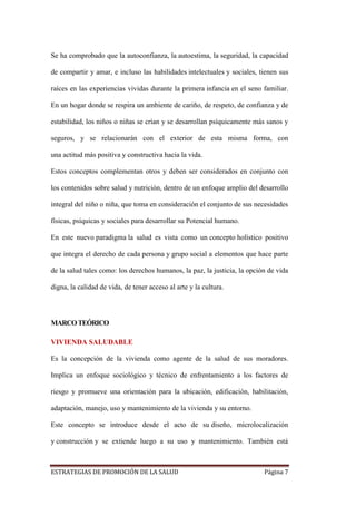 ESTRATEGIAS DE PROMOCIÓN DE LA SALUD Página 7
Se ha comprobado que la autoconfianza, la autoestima, la seguridad, la capacidad
de compartir y amar, e incluso las habilidades intelectuales y sociales, tienen sus
raíces en las experiencias vividas durante la primera infancia en el seno familiar.
En un hogar donde se respira un ambiente de cariño, de respeto, de confianza y de
estabilidad, los niños o niñas se crían y se desarrollan psíquicamente más sanos y
seguros, y se relacionarán con el exterior de esta misma forma, con
una actitud más positiva y constructiva hacia la vida.
Estos conceptos complementan otros y deben ser considerados en conjunto con
los contenidos sobre salud y nutrición, dentro de un enfoque amplio del desarrollo
integral del niño o niña, que toma en consideración el conjunto de sus necesidades
físicas, psíquicas y sociales para desarrollar su Potencial humano.
En este nuevo paradigma la salud es vista como un concepto holístico positivo
que integra el derecho de cada persona y grupo social a elementos que hace parte
de la salud tales como: los derechos humanos, la paz, la justicia, la opción de vida
digna, la calidad de vida, de tener acceso al arte y la cultura.
MARCOTEÓRICO
VIVIENDA SALUDABLE
Es la concepción de la vivienda como agente de la salud de sus moradores.
Implica un enfoque sociológico y técnico de enfrentamiento a los factores de
riesgo y promueve una orientación para la ubicación, edificación, habilitación,
adaptación, manejo, uso y mantenimiento de la vivienda y su entorno.
Este concepto se introduce desde el acto de su diseño, microlocalización
y construcción y se extiende luego a su uso y mantenimiento. También está
 