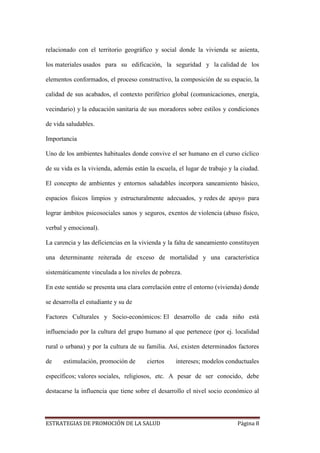 ESTRATEGIAS DE PROMOCIÓN DE LA SALUD Página 8
relacionado con el territorio geográfico y social donde la vivienda se asienta,
los materiales usados para su edificación, la seguridad y la calidad de los
elementos conformados, el proceso constructivo, la composición de su espacio, la
calidad de sus acabados, el contexto periférico global (comunicaciones, energía,
vecindario) y la educación sanitaria de sus moradores sobre estilos y condiciones
de vida saludables.
Importancia
Uno de los ambientes habituales donde convive el ser humano en el curso cíclico
de su vida es la vivienda, además están la escuela, el lugar de trabajo y la ciudad.
El concepto de ambientes y entornos saludables incorpora saneamiento básico,
espacios físicos limpios y estructuralmente adecuados, y redes de apoyo para
lograr ámbitos psicosociales sanos y seguros, exentos de violencia (abuso físico,
verbal y emocional).
La carencia y las deficiencias en la vivienda y la falta de saneamiento constituyen
una determinante reiterada de exceso de mortalidad y una característica
sistemáticamente vinculada a los niveles de pobreza.
En este sentido se presenta una clara correlación entre el entorno (vivienda) donde
se desarrolla el estudiante y su de
Factores Culturales y Socio-económicos: El desarrollo de cada niño está
influenciado por la cultura del grupo humano al que pertenece (por ej. localidad
rural o urbana) y por la cultura de su familia. Así, existen determinados factores
de estimulación, promoción de ciertos intereses; modelos conductuales
específicos; valores sociales, religiosos, etc. A pesar de ser conocido, debe
destacarse la influencia que tiene sobre el desarrollo el nivel socio económico al
 
