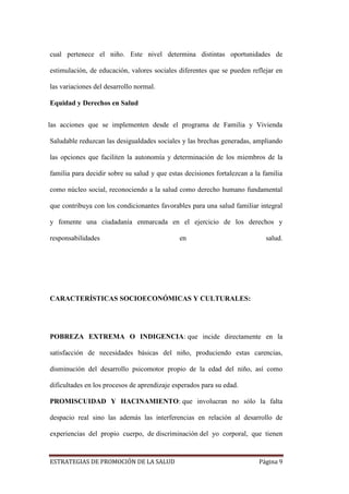 ESTRATEGIAS DE PROMOCIÓN DE LA SALUD Página 9
cual pertenece el niño. Este nivel determina distintas oportunidades de
estimulación, de educación, valores sociales diferentes que se pueden reflejar en
las variaciones del desarrollo normal.
Equidad y Derechos en Salud
las acciones que se implementen desde el programa de Familia y Vivienda
Saludable reduzcan las desigualdades sociales y las brechas generadas, ampliando
las opciones que faciliten la autonomía y determinación de los miembros de la
familia para decidir sobre su salud y que estas decisiones fortalezcan a la familia
como núcleo social, reconociendo a la salud como derecho humano fundamental
que contribuya con los condicionantes favorables para una salud familiar integral
y fomente una ciudadanía enmarcada en el ejercicio de los derechos y
responsabilidades en salud.
CARACTERÍSTICAS SOCIOECONÓMICAS Y CULTURALES:
POBREZA EXTREMA O INDIGENCIA: que incide directamente en la
satisfacción de necesidades básicas del niño, produciendo estas carencias,
disminución del desarrollo psicomotor propio de la edad del niño, así como
dificultades en los procesos de aprendizaje esperados para su edad.
PROMISCUIDAD Y HACINAMIENTO: que involucran no sólo la falta
despacio real sino las además las interferencias en relación al desarrollo de
experiencias del propio cuerpo, de discriminación del yo corporal, que tienen
 