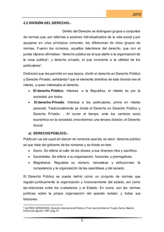2015
9
2.2 DIVISIÓN DEL DERECHO.-
Dentro del Derecho se distinguen grupos o conjuntos
de normas que, por referirse a sectores individualizados de la vida social y por
apoyarse en unos principios comunes, los diferencian de otros grupos de
normas. Fueron los romanos, aquellos talentosos del derecho, que con el
jurista Ulpiano afirmaban: “derecho público es el que atañe a la organización de
la cosa pública”; y derecho privado, el que concierne a la utilidad de los
particulares”.
Distinción que les permitió en esa época, dividir el derecho en Derecho Público
y Derecho Privado, señalando2 que el elemento distintivo de esta división era el
interés, a quien interesaba el derecho.
 El derecho Público: Interesa a la Republica, el interés es por la
sociedad, por todos.
 El derecho Privado: Interesa a los particulares, prima en interés
personal. Tradicionalmente se divide el Derecho en Derecho Público y
Derecho Privado. . Al correr el tiempo, ante los cambios socio
económico en la sociedad, encontramos una tercera división, el Derecho
Social
a) DERECHO PÚBLICO.-
Publicum ius est quod ad statum rei romance spectat, es decir: derecho público
es que trata del gobierno de los romanos y se divide en tres:
 Sacro. Se refería al culto de los dioses, a sus diversos ritos y sacrificio.
 Sacerdotes. Se refería a su organización, funciones y prerrogativas.
 Magistratus. Regulaba su número, naturaleza y atribuciones: la
competencia y la organización de las asambleas y del senado.
El Derecho Público se puede definir como un conjunto de normas que
regulan jurídicamente la organización y funcionamiento del estado, así como
las relaciones entre los ciudadanos y el Estado. En suma, son las normas
jurídicas sobre la propia organización del aparato estatal, y todas sus
funciones.
2 ALFRED VERDROSS, Derecho Internacional Público,5º ed, trad de Antonio Truyoly Serra, Madrid,
Ediciones Aguilar,1967,pág.14
 