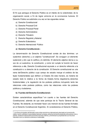 2015
10
El fin que persigue el Derecho Público es el interés de la colectividad, de la
organización social, a fin de lograr armonía en la convivencia humana. El
Derecho Público se subdivide a su vez en las siguientes ramas:
a) Derecho Constitucional
b) Derecho Procesal Civil
c) Derecho Procesal Penal
d) Derecho Administrativo
e) Derecho Tributario
f) Derecho Registral y Notarial
g) Derecho Eclesiástico
h) Derecho Internacional Público
a) Derecho Constitucional.-
La denominación de Derecho Constitucional consta de dos términos: un
sustantivo (derecho) y un adjetivo "constitucional". Se conjugan un elemento
sustancial y otro que lo califica y lo delimita. El elemento adjetivo deriva a su
vez de un sustantivo, la constitución, y como tal cumple la función de hacer
referencia a ella. Derecho Constitucional equivale a un derecho referente a la
constitución o a derecho de la constitución. El Derecho constitucional es una
rama del Derecho público cuyo campo de estudio incluye el análisis de las
leyes fundamentales que definen un Estado. De esta manera, es materia de
estudio todo lo relativo a la forma de Estado, forma degobierno, derechos
fundamentales y la regulación de los poderes públicos, incluyendo tanto las
relaciones entre poderes públicos, como las relaciones entre los poderes
públicos y ciudadanos.
b) Fuentes del Derecho Constitucional.-
Existen características específicas 3 en cuanto a las fuentes del Derecho
Constitucional, además de que este participa de la Teoría General de las
Fuentes. No obstante, es menester hacer una mención de las fuentes formales
en el Derecho Constitucional Argentino. Si consideramos el Derecho Público,
3 Los fines principales del llamado nuevo orden económico internacional,plasmado en la resolución
citada, fueron satisfacer necesidades básicas humanas,estrechar la brecha existente entre países ricos y
pobres,acelerar el desarrollo económico de estos últimos,y reivindicar la propiedad de sus recursos
naturales como un derecho soberano e inalienable.
 