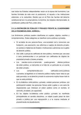 2015
11
casi todos los Estados independientes nacen en la época del iluminismo. Las
fuentes formales de este eran el positivismo, el repudio a las instituciones
anteriores, a la costumbre. Siendo que en el Perú las fuentes del derecho
constitucional son: la jurisprudencia, la doctrina, los tratados internacionales, la
constitución política del Perú, entre otros.
2.3 LA DISTINCIÓN DE PÚBLICO Y PRIVADO FRENTE AL CUADRINOMIO
DELA FENOMENOLOGÍA JURÍDICA.-
Los fenómenos jurídicos pueden clasificarse en sujetos, objetos, eventos y
comportamientos. Estas categorías se clasifican como públicas o privadas.
 Si se habla de una persona física, una sociedad civil o comercial, una
fundación, una asociación, nos referimos a sujetos de derecho privado;
en cambio si hablamos de Estado o Instituciones autónomas son sujetos
de derecho público.
 Una calle o parque es calificado de bien público, mientras que una casa
o carro pertenecientes a un particular son calificados de objetos de
propiedad privada o bienes privados.
 Los eventos como un terremoto puede generar efectos jurídicos
de orden público, un derrumbe en el lote de un particular es un evento
de orden privado.
 Los comportamientos son calificados como públicos
o privados, la legalidad en el derecho público implica hacer todo lo que
está permitido, en el derecho privado la autonomía implica hacer todo lo
que no está prohibido.
 En la dialéctica entre público y privado, existen personas jurídicas con
participación estatal, las personas físicas están sujetas a una serie de
disposiciones que interesan al orden público como el nombre, el
domicilio, el estado y la capacidad.
 En los objetos la dialéctica entre público y privado se manifiesta
principalmente en sentido diacrónico, un objeto puede pasar de bien
privado a público por una expropiación o a la inversa mediante el
procedimiento de desafectación.
 