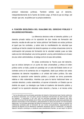2015
14
producir relaciones jurídicas. También señala que el derecho,
independientemente de la fuente de donde surge, el final al que se dirige, oel
vínculo que une, es público por su propia existencia.
4. FUNCIÓN IDEOLÓGICA DEL DUALISMO DEL DERECHO PÚBLICO Y
DELDERECHO PRIVADO.-
La diferencia decisiva entre el derecho público y el
derecho privado radica en la oposición de dos modos de formación del
derecho; resulta de ello que los “actos públicos” del Estado son actos jurídicos
al igual que los contratos, y sobre todo la manifestación de voluntad que
constituye el hecho creador de derecho aparece en ambas situaciones como la
continuación del proceso de formación de la voluntad estatal, pues se trata
cada vez de individualizar una norma general: una ley administrativa en el caso
de una orden administrativa, el código civil en el caso del contrato.
En estas condiciones la Teoría pura del derecho,
que se coloca siempre en un punto de vista universalista y enfoca el orden
jurídico como un todo, puede sin paradoja ver un acto del Estado tanto en un
contrato como en la sentencia de un magistrado, dado que ambos son actos
creadores de derecho imputables a al unidad del orden jurídico. De esta
manera la oposición entre derecho público y privado se torna puramente
relativa e intra sistemática, mientras que para la teoría tradicional tiene un
carácter absoluto y extra sistemático, al oponer al derecho un Estado que es
distinto de aquel. La ideología que funda el dualismo del derecho público y
privado5 en la oposición absoluta entre derecho y fuerza, o al menos entre
5 Se ha discutido que los principios generales del derecho internacional sean fuente autónoma
de derecho aduciendo, por una parte, porque constituyen derivaciones de otras fuentes, sean
los tratados o costumbre; y por otra, que los principios generales del derecho que hace
mención el artículo 38 del estatuto de la Corte, son exclusivamente los principios generales del
derecho reconocidos en foro doméstico, particularmente no estoy de acuerdo con mencionadas
objeciones. Los principio generales del derecho internacional, en muchos casos no revisten las
condiciones previstas para la formación de una norma consuetudinaria, especialmente por
carencia de algunos de los elementos materiales necesarios para su constitución. La segunda
objeción tampoco constituye un obstáculo para considerarlos fuentes, ya que según la opinión
 
