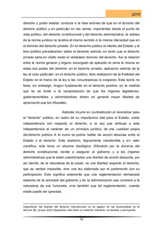 2015
15
derecho y poder estatal, conduce a la idea errónea de que en el dominio del
derecho público y en particular en las ramas, importantes desde el punto de
vista político, del derecho constitucional y del derecho administrativo, la validez
de la norma jurídica no tendría el mismo sentido ni la misma intensidad que en
el dominio del derecho privado. En el derecho público el interés del Estado y el
bien público prevalecerían sobre el derecho estricto, en tanto que el derecho
privado seria en cierto modo el verdadero dominio del derecho. Así la relación
entre la norma general y órgano encargado de aplicarla no sería la misma en
estas dos partes del derecho: en el derecho privado, aplicación estricta de la
ley al caso particular; en el derecho público, libre realización de la finalidad del
Estado en el marco de la ley si las circunstancias lo exigieran. Esta teoría no
tiene, sin embargo, ningún fundamento en el derecho positivo, en la medida
que no se limite a la comprobación de que los órganos legislativos,
gubernamentales y administrativos tienen en general mayor libertad de
apreciación que los tribunales.
Además incurre en contradicción al reivindicar para
el “derecho” público, en razón de su importancia vital para el Estado, cierta
independencia con respecto al derecho, a la vez que atribuye a esta
independencia al carácter de un principio jurídico, de una cualidad propia
del derecho público. A lo sumo se podría hablar de acción absoluta entre el
Estado y el derecho. Este dualismo, lógicamente insostenible y sin valor
científico, solo tiene un alcance ideológico. Difundido por la doctrina del
derecho constitucional, tiende a asegurar al gobierno y a los órganos
administrativos que le están subordinados una libertad de acción deducida, por
así decirlo, de la naturaleza de la cosas: no una libertad respecto al derecho,
que es verdad imposible, sino una ley elaborada por el parlamento con su
participación. Esto significa solamente que una reglamentación demasiado
estrecha de la actividad del gobierno y de la administración sea contraria a la
naturaleza de sus funciones, sino también que tal reglamentación, cuando
existe puede ser ignorada.
mayoritaria, las fuentes del derecho internacional no se agotan en las enumeradas en el
artículo 38, ya que dicho dispositivo sólo tiene un carácter indicativo no taxativo y excluyente.
 
