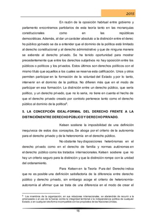 2015
16
En razón de la oposición habitual entre gobierno y
parlamento encontramos partidarios de esta teoría tanto en las monarquías
constitucionales como en las repúblicas
democráticas. Además, al dar un carácter absoluto a la distinción entre el derec
ho público yprivado se da a entender que el dominio de la política está limitado
al derecho constitucional y al derecho administrativo y que de ninguna manera
se extiende al derecho privado. Se ha tenido oportunidad para mostrar
precedentemente que entre los derechos subjetivos no hay oposición entre los
públicos o políticos y los privados. Estos últimos son derechos políticos con el
mismo título que aquellos a los cuales se reserva esta calificación. Unos y otros
permiten participar en la formación de la voluntad del Estado y por lo tanto,
intervenir en el dominio de la política. No difieren más que en el modo de
participar en esa formación. La distinción entre un derecho público, que sería
político, y un derecho privado, que no lo seria, no tiene en cuenta el hecho de
que el derecho privado creado por contrato pertenece tanto como el derecho
público al dominio de la política6.
5. LA CONCEPCIÓN IDEAL-FORMAL DEL DERECHO FRENTE A LA
DISTINCIÓNENTRE DERECHO PÚBLICO Y DERECHO PRIVADO.
Kelsen sostiene la imposibilidad de una definición
inequívoca de estos dos conceptos. Se aboga por el criterio de la autonomía
para el derecho privado y de la heteronomía en el derecho público.
No obstante hay disposiciones heterónomas en el
derecho privado como en el derecho de familia y normas autónomas en
el derecho público como los tratados internacionales. Kelsen sostiene que no
hay un criterio seguro para la distinción y que la distinción rompe con la unidad
del ordenamiento.
Para Kelsen en la Teoría Pura del Derecho indica
que no es posible una definición satisfactoria de la diferencia entre derecho
público y derecho privado, sin embargo acoge el criterio de heteronomía-
autonomía al afirmar que se trata de una diferencia en el modo de crear el
6 Los miembros de la organización, en sus relaciones internacionales, se abstendrán de recurrir a la
amenazada o al uso de la fuerza contra la integridad territorial o la independencia política de cualquier
Estado,o en cualquier otra forma incompatible con los propósitos de las Naciones Unidas.
 