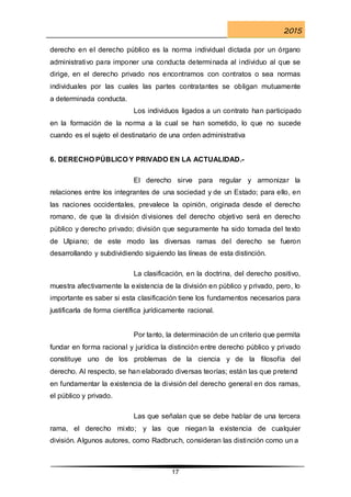 2015
17
derecho en el derecho público es la norma individual dictada por un órgano
administrativo para imponer una conducta determinada al individuo al que se
dirige, en el derecho privado nos encontramos con contratos o sea normas
individuales por las cuales las partes contratantes se obligan mutuamente
a determinada conducta.
Los individuos ligados a un contrato han participado
en la formación de la norma a la cual se han sometido, lo que no sucede
cuando es el sujeto el destinatario de una orden administrativa
6. DERECHO PÚBLICO Y PRIVADO EN LA ACTUALIDAD.-
El derecho sirve para regular y armonizar la
relaciones entre los integrantes de una sociedad y de un Estado; para ello, en
las naciones occidentales, prevalece la opinión, originada desde el derecho
romano, de que la división divisiones del derecho objetivo será en derecho
público y derecho privado; división que seguramente ha sido tomada del texto
de Ulpiano; de este modo las diversas ramas del derecho se fueron
desarrollando y subdividiendo siguiendo las líneas de esta distinción.
La clasificación, en la doctrina, del derecho positivo,
muestra afectivamente la existencia de la división en público y privado, pero, lo
importante es saber si esta clasificación tiene los fundamentos necesarios para
justificarla de forma científica jurídicamente racional.
Por tanto, la determinación de un criterio que permita
fundar en forma racional y jurídica la distinción entre derecho público y privado
constituye uno de los problemas de la ciencia y de la filosofía del
derecho. Al respecto, se han elaborado diversas teorías; están las que pretend
en fundamentar la existencia de la división del derecho general en dos ramas,
el público y privado.
Las que señalan que se debe hablar de una tercera
rama, el derecho mixto; y las que niegan la existencia de cualquier
división. Algunos autores, como Radbruch, consideran las distinción como un a
 