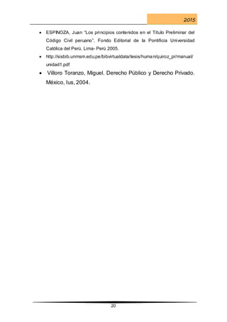 2015
20
 ESPINOZA, Juan “Los principios contenidos en el Título Preliminar del
Código Civil peruano”. Fondo Editorial de la Pontificia Universidad
Católica del Perú. Lima- Perú 2005.
 http://sisbib.unmsm.edu.pe/bibvirtualdata/tesis/human/quiroz_pr/manual/
unidad1.pdf
 Villoro Toranzo, Miguel. Derecho Público y Derecho Privado.
México, Ius, 2004.
 