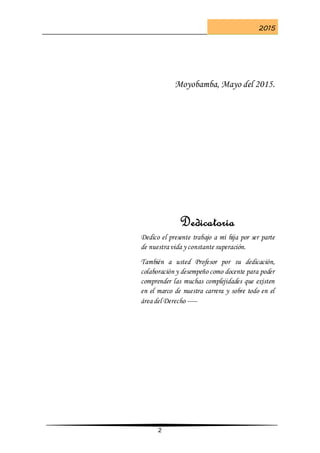 2015
2
Moyobamba, Mayo del 2015.
Dedicatoria
Dedico el presente trabajo a mi hija por ser parte
de nuestra vida y constante superación.
También a usted Profesor por su dedicación,
colaboración y desempeño como docente para poder
comprender las muchas complejidades que existen
en el marco de nuestra carrera y sobre todo en el
área del Derecho -----
 