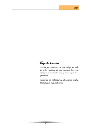 2015
3
Agradecimiento
A Dios por permitirme que este trabajo sea todo
un éxito y guiarme en cada paso que doy, para
conseguir nuestros objetivos y poder llegar a la
gran meta.
También a mis padres por su colaboración moral a
lo largo de mi vida profesional.
 