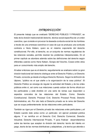 2015
4
INTRODUCCIÓN
El presente trabajo que se analizará “DERECHO PÚBLICO Y PRIVADO”, se
trata de la división tradicional del derecho, técnica social específica de un orden
coercitivo, que consiste en provocar la deseada conducta social de los hombres
a través de una amenaza coercitiva en caso de que se produzca una conducta
contraria a Hans Kelsen, quien es el máximo exponente del derecho
constitucional. Por ello, el derecho, es un conjunto de normas regulatorias de
las relacione sociales, permite resolver los problemas interpersonales. En el
primer capítulo se abordara además sobre las definiciones del derecho según
diferentes autores como Hans Kelsen, Giorgio del Vecchio, Cossio entre otros
para un conocimiento más amplio del derecho.
Al saber entonces que es el derecho; seguidamente se analizara sobre La gran
división tradicional del derecho distingue entre el Derecho Público y el Derecho
Privado, conocida ya desde el antiguo Derecho Romano. Según la definición de
Ulpiano, “público es el que atañe a la organización de la cosa pública”. El
Derecho Público se encarga de regular la actividad del Estado y de los entes
públicos entre sí, así como sus relaciones cuando actúan de forma oficial con
los particulares y está dividido en una serie de ramas que responden a
aspectos concretos de las relaciones del Estado. Como: Derecho
Constitucional, Derecho Procesal Civil, Derecho Procesal Penal, Derecho
Administrativo, etc. Por otro lado el Derecho privado es la rama del Derecho
que se ocupa preferentemente de las relaciones entre particulares.
También se rigen por el Derecho privado las relaciones entre particulares y el
Estado cuando éste actúa como un particular, sin ejercer potestad pública
alguna. Y se ramifica en el Derecho Civil, Derecho Comercial, Derecho
Industrial, Derecho Internacional Privado. Y para finalizar desarrollaremos
sobre las teorías que aceptan la división del derecho: teoría del interés en
juego, teoría de las normas distributivas y adaptativas, y la teoría que atiende a
 
