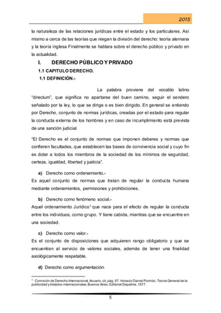2015
5
la naturaleza de las relaciones jurídicas entre el estado y los particulares. Así
mismo a cerca de las teorías que niegan la división del derecho: teoría alemana
y la teoría inglesa Finalmente se hablara sobre el derecho público y privado en
la actualidad.
I. DERECHO PÚBLICO Y PRIVADO
1.1 CAPITULO DERECHO.
1.1 DEFINICIÓN.-
La palabra proviene del vocablo latino
“directum”, que significa no apartarse del buen camino, seguir el sendero
señalado por la ley, lo que se dirige o es bien dirigido. En general se entiendo
por Derecho, conjunto de normas jurídicas, creadas por el estado para regular
la conducta externa de los hombres y en caso de incumplimiento está prevista
de una sanción judicial.
“El Derecho es el conjunto de normas que imponen deberes y normas que
confieren facultades, que establecen las bases de convivencia social y cuyo fin
es dotar a todos los miembros de la sociedad de los mínimos de seguridad,
certeza, igualdad, libertad y justicia”.
a) Derecho como ordenamiento.-
Es aquel conjunto de normas que tratan de regular la conducta humana
mediante ordenamientos, permisiones y prohibiciones.
b) Derecho como fenómeno social.-
Aquel ordenamiento Jurídico1 que nace para el efecto de regular la conducta
entre los individuos, como grupo. Y tiene cabida, mientras que se encuentre en
una sociedad.
c) Derecho como valor.-
Es el conjunto de disposiciones que adquieren rango obligatorio y que se
encuentran al servicio de valores sociales, además de tener una finalidad
axiológicamente respetable.
d) Derecho como argumentación
1 Comisión de Derecho Internacional,Anuario,cit, pág. 67. Horacio Daniel Piombo,Teoría General de la
publicidad y tratados internacionales,Buenos Aires,Editorial Depalma,1977.
 
