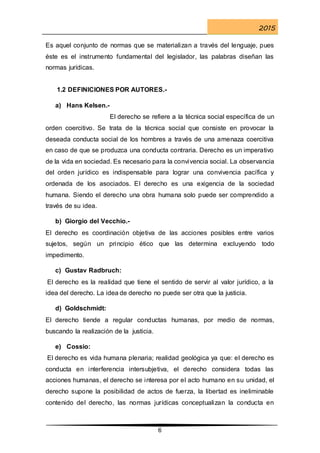 2015
6
Es aquel conjunto de normas que se materializan a través del lenguaje, pues
éste es el instrumento fundamental del legislador, las palabras diseñan las
normas jurídicas.
1.2 DEFINICIONES POR AUTORES.-
a) Hans Kelsen.-
El derecho se refiere a la técnica social específica de un
orden coercitivo. Se trata de la técnica social que consiste en provocar la
deseada conducta social de los hombres a través de una amenaza coercitiva
en caso de que se produzca una conducta contraria. Derecho es un imperativo
de la vida en sociedad. Es necesario para la convivencia social. La observancia
del orden jurídico es indispensable para lograr una convivencia pacífica y
ordenada de los asociados. El derecho es una exigencia de la sociedad
humana. Siendo el derecho una obra humana solo puede ser comprendido a
través de su idea.
b) Giorgio del Vecchio.-
El derecho es coordinación objetiva de las acciones posibles entre varios
sujetos, según un principio ético que las determina excluyendo todo
impedimento.
c) Gustav Radbruch:
El derecho es la realidad que tiene el sentido de servir al valor jurídico, a la
idea del derecho. La idea de derecho no puede ser otra que la justicia.
d) Goldschmidt:
El derecho tiende a regular conductas humanas, por medio de normas,
buscando la realización de la justicia.
e) Cossio:
El derecho es vida humana plenaria; realidad geológica ya que: el derecho es
conducta en interferencia intersubjetiva, el derecho considera todas las
acciones humanas, el derecho se interesa por el acto humano en su unidad, el
derecho supone la posibilidad de actos de fuerza, la libertad es ineliminable
contenido del derecho, las normas jurídicas conceptualizan la conducta en
 