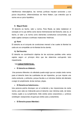 2015
7
interferencia intersubjetiva, las normas jurídicas imputan sanciones y son
juicios disyuntivos, diferenciándose de Hans Kelsen, que entendía que la
norma era un juicio hipotético.
f) Miguel Reale:
El derecho es hecho, valor y norma. Para Reale, se debe reelaborar el
concepto en lo que define como teoría tridimensional del Derecho; esto es, el
hecho, el valor y la norma como elementos constitutivos concurrentes, que
están sujetos siempre a continuas mutaciones históricas.
g) Kant:
El derecho es el conjunto de condiciones merced a las cuales la libertad de
cada uno es compatible con la libertad de los demás.
h) Del Vecchio:
El derecho es coordinación objetiva de las acciones posibles entre varios
sujetos según un principio ético que las determina excluyendo todo
impedimento.
1.3 CARACTERÍSTICAS.-
 El derecho es bilateral.-
Una persona diferente a la afectada puede exigir que se cumpla cierta norma
pues el derecho tiene las cualidades de ser imperativo, ya que impone una
cierta conducta, y atributivo, porque faculta a un individuo distinto del afectado
a exigir el cumplimiento de las normas y leyes.
 El Derecho es heterónomo.-
Una persona podría discrepar con el contenido y las imposiciones de cierta
norma, pero esto es irrelevante para el derecho: ese individuo está, de todos
modos, sujeto a su cumplimiento. Sólo ciertos actos corporativos y jurídicos
constituyen excepciones al igual que ciertos usos y costumbres.
 El Derecho posee Alteridad.-
 